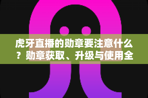 虎牙直播的勋章要注意什么？勋章获取、升级与使用全攻略，助你避坑又提升观播体验
