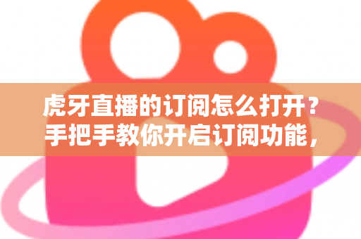 虎牙直播的订阅怎么打开?手把手教你开启订阅功能,精彩直播一步不错过 虎牙直播的订阅怎么打开?手把手教你开启订阅功能,精彩直播一步不错过
