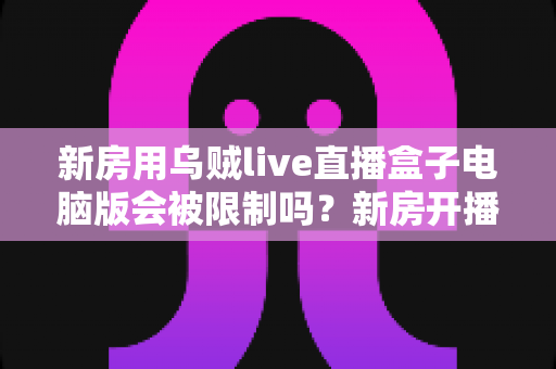 新房用乌贼live直播盒子电脑版会被限制吗?新房开播限制原因与合规使用全解析 新房用乌贼live直播盒子电脑版会被限制吗?新房开播限制原因与合规使用全解析