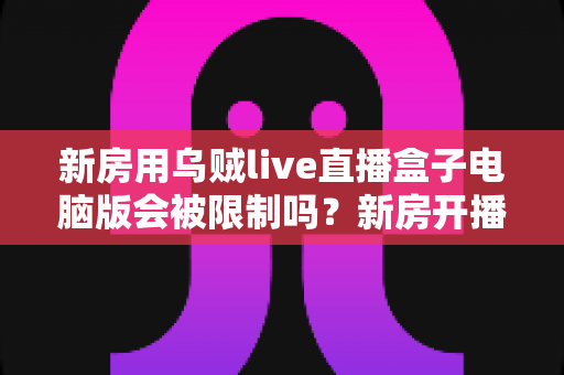 新房用乌贼live直播盒子电脑版会被限制吗?新房开播限制原因与合规使用全解析 新房用乌贼live直播盒子电脑版会被限制吗?新房开播限制原因与合规使用全解析