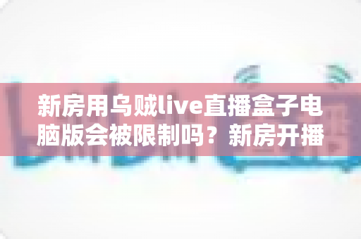 新房用乌贼live直播盒子电脑版会被限制吗？新房开播限制原因与合规使用全解析