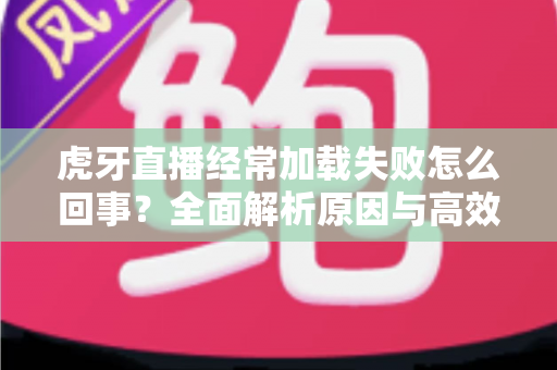 虎牙直播经常加载失败怎么回事?全面解析原因与高效解决方案 虎牙直播经常加载失败怎么回事?全面解析原因与高效解决方案