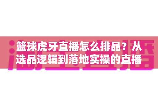 篮球虎牙直播怎么排品？从选品逻辑到落地实操的直播带货排品全攻略