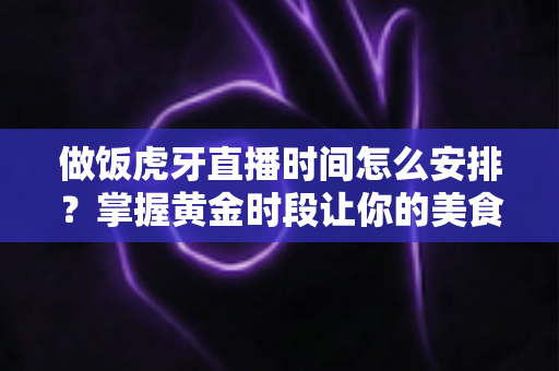 做饭虎牙直播时间怎么安排?掌握黄金时段让你的美食直播间人气翻倍的完整攻略 做饭虎牙直播时间怎么安排?掌握黄金时段让你的美食直播间人气翻倍的完整攻略