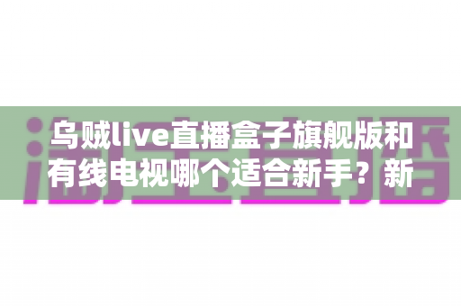乌贼live直播盒子旗舰版和有线电视哪个适合新手？新手选购与使用全攻略