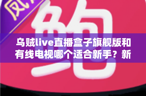 乌贼live直播盒子旗舰版和有线电视哪个适合新手？新手选购与使用全攻略