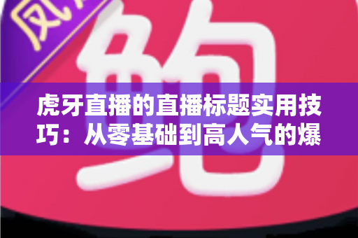 虎牙直播的直播标题实用技巧：从零基础到高人气的爆款标题打造指南