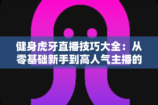 健身虎牙直播技巧大全：从零基础新手到高人气主播的实战攻略