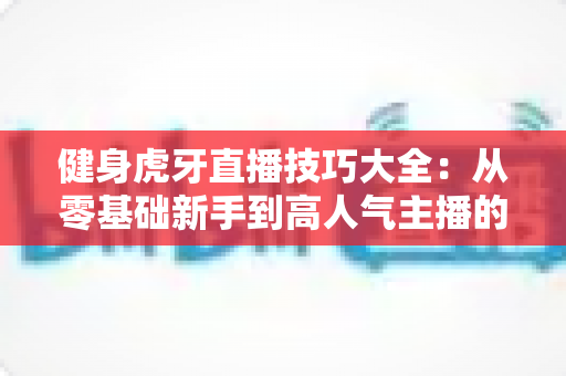 健身虎牙直播技巧大全：从零基础新手到高人气主播的实战攻略