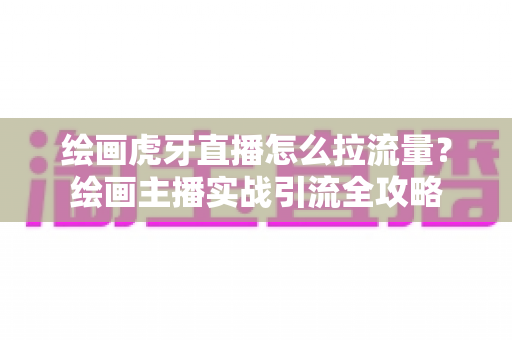 绘画虎牙直播怎么拉流量?绘画主播实战引流全攻略 绘画虎牙直播怎么拉流量?绘画主播实战引流全攻略