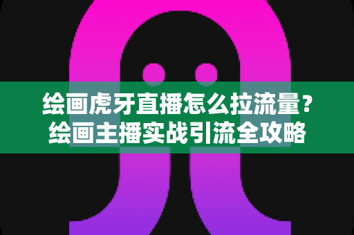 绘画虎牙直播怎么拉流量?绘画主播实战引流全攻略 绘画虎牙直播怎么拉流量?绘画主播实战引流全攻略