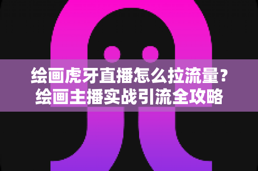 绘画虎牙直播怎么拉流量？绘画主播实战引流全攻略