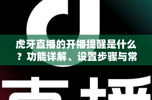 虎牙直播的开播提醒是什么？功能详解、设置步骤与常见问题一站式指南