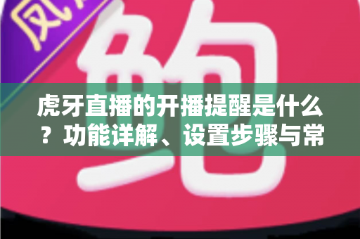 虎牙直播的开播提醒是什么？功能详解、设置步骤与常见问题一站式指南