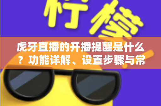 虎牙直播的开播提醒是什么？功能详解、设置步骤与常见问题一站式指南