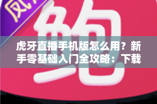 虎牙直播手机版怎么用?新手零基础入门全攻略:下载安装、观看互动与开播教程一站搞定 虎牙直播手机版怎么用?新手零基础入门全攻略:下载安装、观看互动与开播教程一站搞定