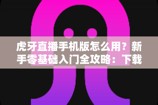 虎牙直播手机版怎么用？新手零基础入门全攻略：下载安装、观看互动与开播教程一站搞定