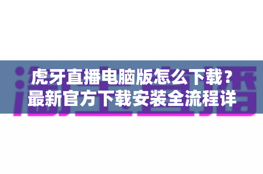 虎牙直播电脑版怎么下载？最新官方下载安装全流程详解指南