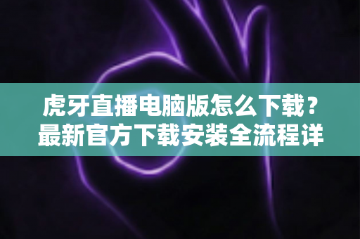 虎牙直播电脑版怎么下载？最新官方下载安装全流程详解指南