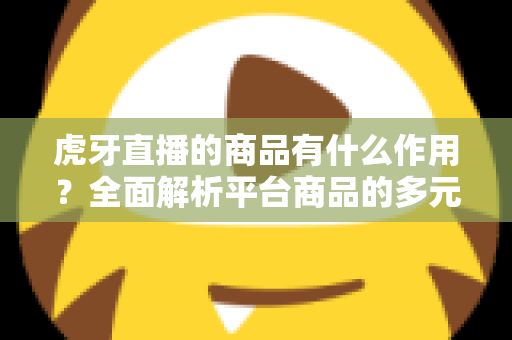 虎牙直播的商品有什么作用？全面解析平台商品的多元价值与商业逻辑