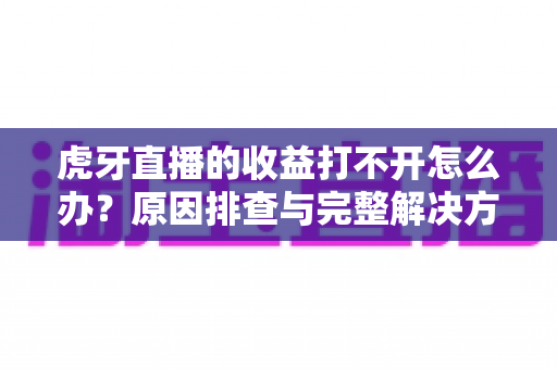 虎牙直播的收益打不开怎么办？原因排查与完整解决方案一站式指南