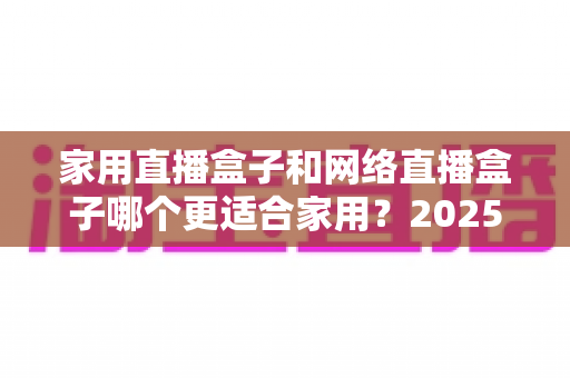 家用直播盒子和网络直播盒子哪个更适合家用？2025年家庭选购深度指南与避坑全解析