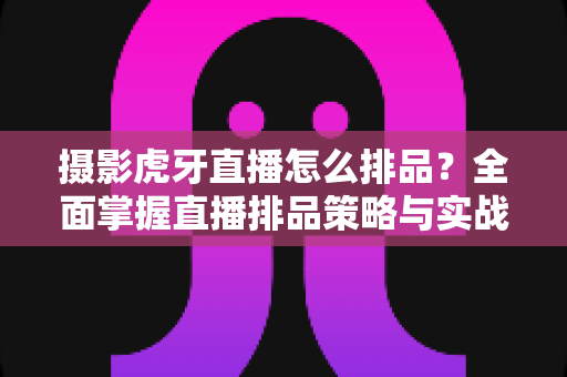 摄影虎牙直播怎么排品?全面掌握直播排品策略与实战运营技巧的完整指南 摄影虎牙直播怎么排品?全面掌握直播排品策略与实战运营技巧的完整指南