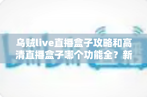 乌贼live直播盒子攻略和高清直播盒子哪个功能全?新手必看的功能深度对比与实用上手指南 乌贼live直播盒子攻略和高清直播盒子哪个功能全?新手必看的功能深度对比与实用上手指南
