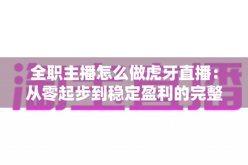 全职主播怎么做虎牙直播：从零起步到稳定盈利的完整指南