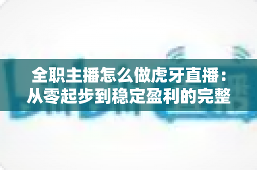 全职主播怎么做虎牙直播：从零起步到稳定盈利的完整指南