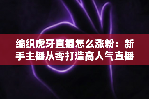 编织虎牙直播怎么涨粉：新手主播从零打造高人气直播间的完整实战指南