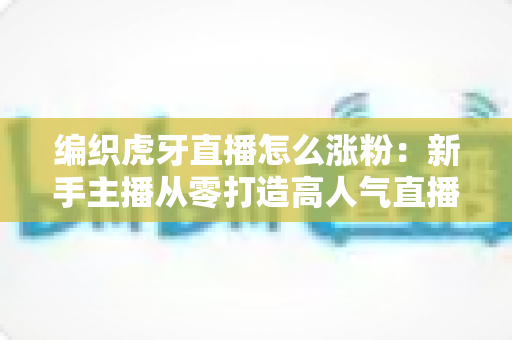 编织虎牙直播怎么涨粉：新手主播从零打造高人气直播间的完整实战指南