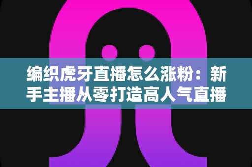 编织虎牙直播怎么涨粉：新手主播从零打造高人气直播间的完整实战指南