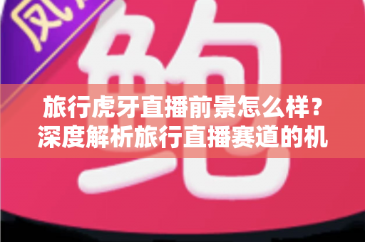 旅行虎牙直播前景怎么样？深度解析旅行直播赛道的机遇、挑战与未来发展趋势