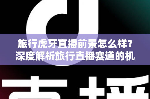 旅行虎牙直播前景怎么样？深度解析旅行直播赛道的机遇、挑战与未来发展趋势
