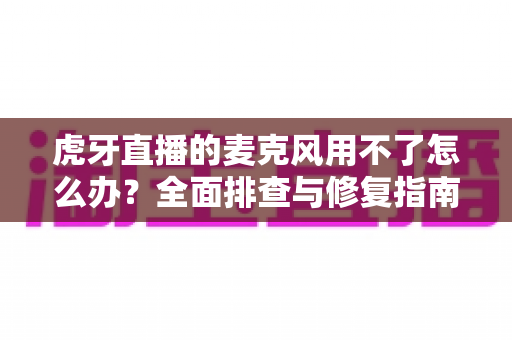 虎牙直播的麦克风用不了怎么办?全面排查与修复指南,让声音快速回归直播间 虎牙直播的麦克风用不了怎么办?全面排查与修复指南,让声音快速回归直播间