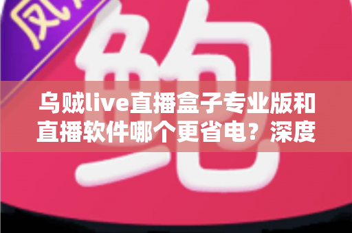 乌贼live直播盒子专业版和直播软件哪个更省电?深度省电对比评测与实用优化指南 乌贼live直播盒子专业版和直播软件哪个更省电?深度省电对比评测与实用优化指南