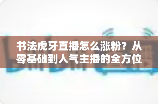 书法虎牙直播怎么涨粉？从零基础到人气主播的全方位实战涨粉指南