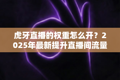 虎牙直播的权重怎么开?2025年最新提升直播间流量权重全攻略 虎牙直播的权重怎么开?2025年最新提升直播间流量权重全攻略