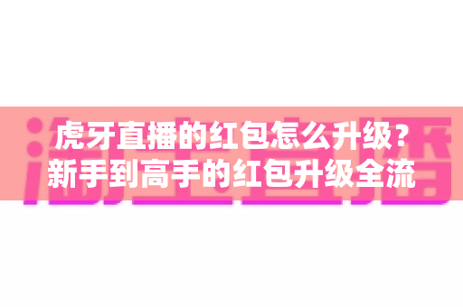 虎牙直播的红包怎么升级？新手到高手的红包升级全流程实用指南