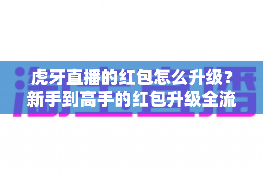 虎牙直播的红包怎么升级？新手到高手的红包升级全流程实用指南