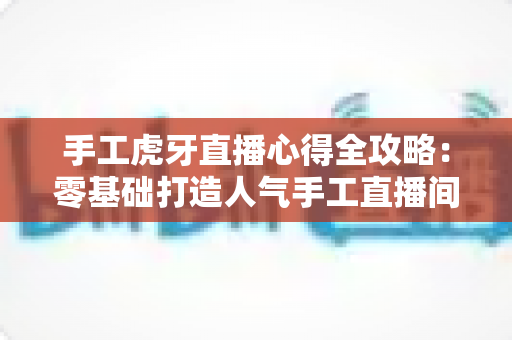 手工虎牙直播心得全攻略:零基础打造人气手工直播间的实战经验分享 手工虎牙直播心得全攻略:零基础打造人气手工直播间的实战经验分享