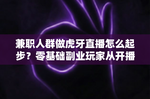 兼职人群做虎牙直播怎么起步?零基础副业玩家从开播到涨粉的全流程实战指南 兼职人群做虎牙直播怎么起步?零基础副业玩家从开播到涨粉的全流程实战指南
