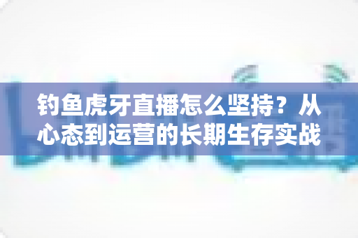 钓鱼虎牙直播怎么坚持？从心态到运营的长期生存实战指南