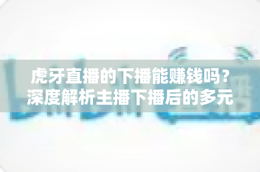 虎牙直播的下播能赚钱吗?深度解析主播下播后的多元变现渠道与增收指南 虎牙直播的下播能赚钱吗?深度解析主播下播后的多元变现渠道与增收指南