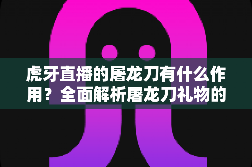 虎牙直播的屠龙刀有什么作用？全面解析屠龙刀礼物的功能、价值与使用技巧