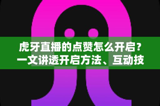 虎牙直播的点赞怎么开启？一文讲透开启方法、互动技巧与人气提升全攻略
