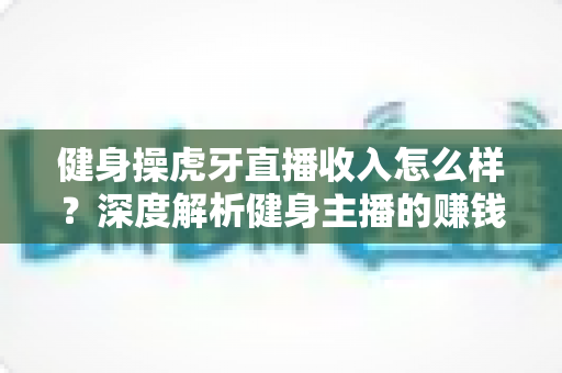 健身操虎牙直播收入怎么样？深度解析健身主播的赚钱模式、收入水平与未来发展前景