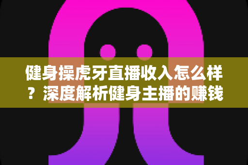 健身操虎牙直播收入怎么样？深度解析健身主播的赚钱模式、收入水平与未来发展前景