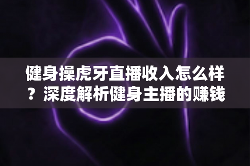 健身操虎牙直播收入怎么样？深度解析健身主播的赚钱模式、收入水平与未来发展前景